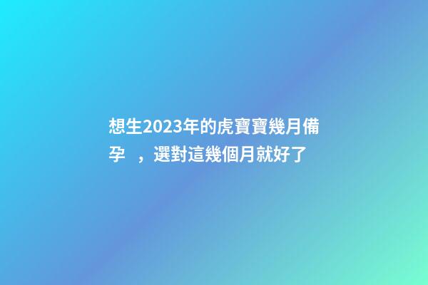 想生2023年的虎寶寶幾月備孕，選對這幾個月就好了